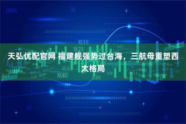 天弘优配官网 福建舰强势过台海，三航母重塑西太格局