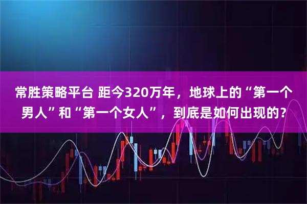 常胜策略平台 距今320万年，地球上的“第一个男人”和“第一个女人”，到底是如何出现的？