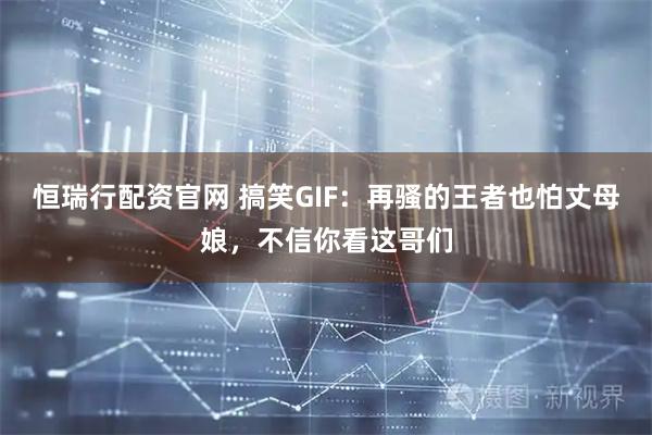 恒瑞行配资官网 搞笑GIF：再骚的王者也怕丈母娘，不信你看这哥们