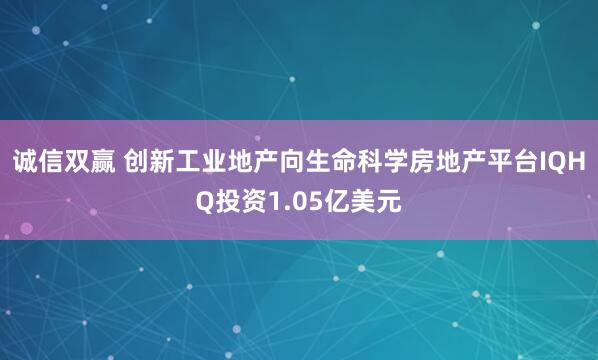 诚信双赢 创新工业地产向生命科学房地产平台IQHQ投资1.05亿美元