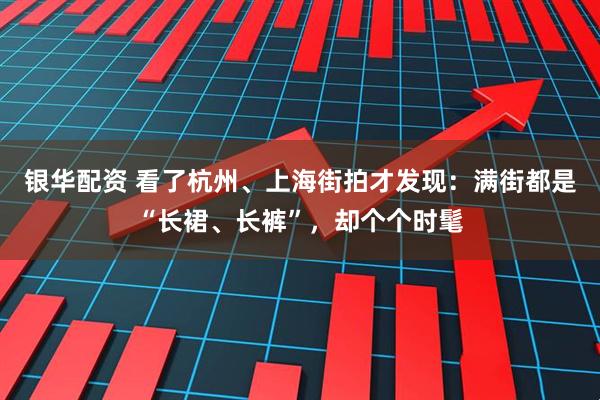 银华配资 看了杭州、上海街拍才发现：满街都是“长裙、长裤”，却个个时髦