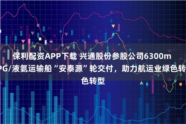 保利配资APP下载 兴通股份参股公司6300m LPG/液氨运输船“安泰源”轮交付，助力航运业绿色转型