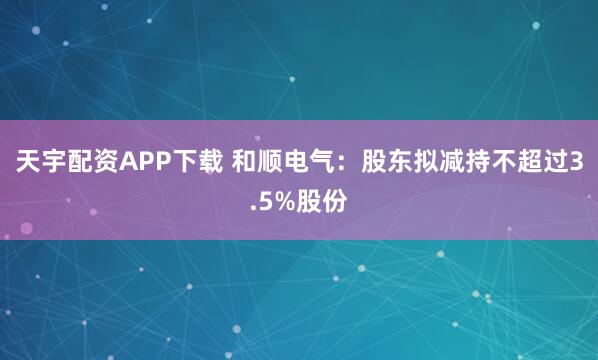 天宇配资APP下载 和顺电气：股东拟减持不超过3.5%股份