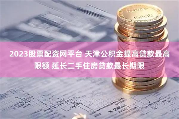 2023股票配资网平台 天津公积金提高贷款最高限额 延长二手住房贷款最长期限