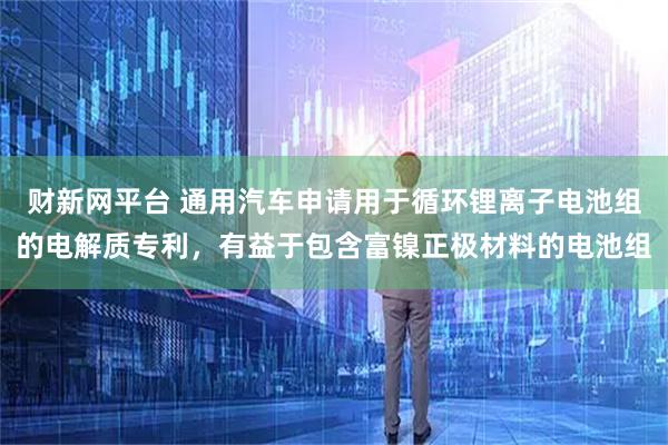 财新网平台 通用汽车申请用于循环锂离子电池组的电解质专利，有益于包含富镍正极材料的电池组