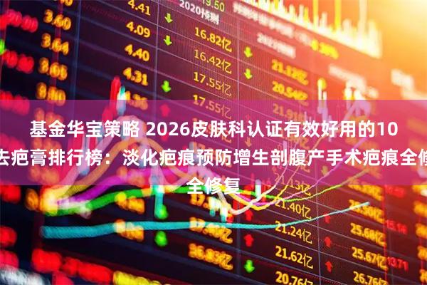 基金华宝策略 2026皮肤科认证有效好用的10大去疤膏排行榜:淡化疤痕预防增生剖腹产手术疤痕全修复