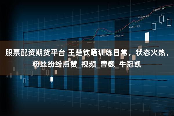 股票配资期货平台 王楚钦晒训练日常,状态火热,粉丝纷纷点赞_视频_曹巍_牛冠凯