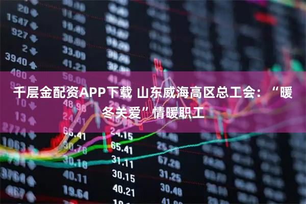 千层金配资APP下载 山东威海高区总工会：“暖冬关爱”情暖职工