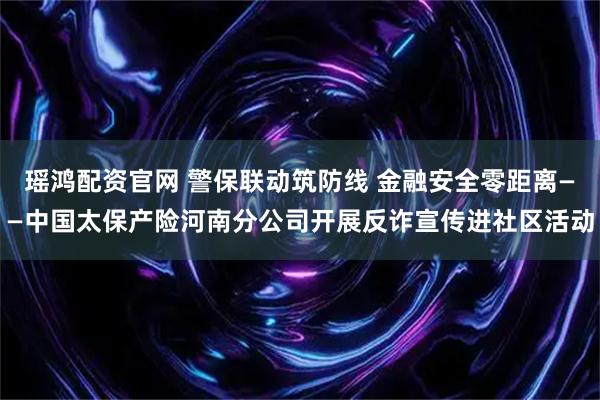 瑶鸿配资官网 警保联动筑防线 金融安全零距离——中国太保产险河南分公司开展反诈宣传进社区活动