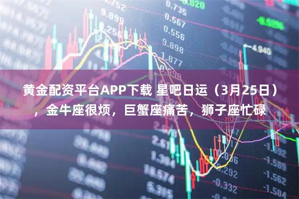 黄金配资平台APP下载 星吧日运（3月25日），金牛座很烦，巨蟹座痛苦，狮子座忙碌