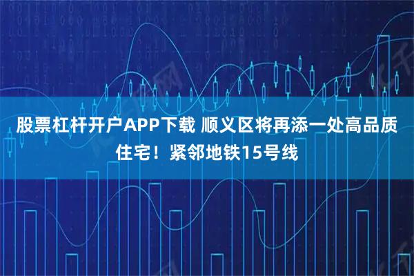 股票杠杆开户APP下载 顺义区将再添一处高品质住宅！紧邻地铁15号线
