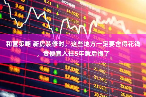 和营策略 新房装修时，这些地方一定要舍得花钱，贪便宜入住5年就后悔了