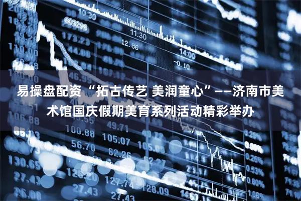 易操盘配资 “拓古传艺 美润童心”——济南市美术馆国庆假期美育系列活动精彩举办