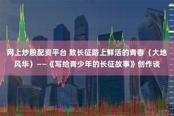 网上炒股配资平台 致长征路上鲜活的青春（大地风华）——《写给青少年的长征故事》创作谈
